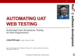 1




                                                                                                  Red7 :|: software development
AUTOMATING UAT
WEB TESTING
Automated User Acceptance Testing
for Non-Programmers


robertGrupe, CISSP, CSSLP, PE, PMP


tags :|: web testing, User Acceptance Testing, UAT, quality assurance, QA, product
management, selenium



                                     © Copyright 2013-04 Robert Grupe. All rights reserved.
 