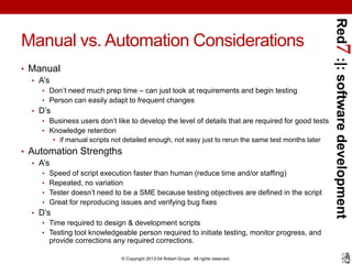 Red7 :|: software development
Manual vs. Automation Considerations
• Manual
  • A’s
     • Don’t need much prep time – can just look at requirements and begin testing
     • Person can easily adapt to frequent changes
  • D’s
     • Business users don’t like to develop the level of details that are required for good tests
     • Knowledge retention
        • if manual scripts not detailed enough, not easy just to rerun the same test months later
• Automation Strengths
   • A’s
     •   Speed of script execution faster than human (reduce time and/or staffing)
     •   Repeated, no variation
     •   Tester doesn’t need to be a SME because testing objectives are defined in the script
     •   Great for reproducing issues and verifying bug fixes
  • D’s
     • Time required to design & development scripts
     • Testing tool knowledgeable person required to initiate testing, monitor progress, and
       provide corrections any required corrections.

                               © Copyright 2013-04 Robert Grupe. All rights reserved.
 