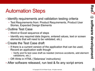 Red7 :|: software development
Automation Steps
• Identify requirements and validation testing criteria
   • Test Requirements from: Product Requirements, Product User
     Stories, Expected Design Elements
• Outline Test Case
  • Word or Excel sequence of steps
  • Identify any required data (logons, entered values, text or screen
    elements that will need to be validated, etc.)
• Create the Test Case draft
  • If there is a current version of the application that can be used,
    Record an application walk though
     • Verify and fix test case draft as needed (remove accidents, add element
      validations, etc.)
  • OR Write in HTML (‘Selanese’ instructions)
• After software released, run test & fix any script errors

                           © Copyright 2013-04 Robert Grupe. All rights reserved.
 