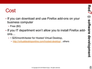 Red7 :|: software development
Cost
• If you can download and use Firefox add-ons on your
 business computer
  • Free ($0)
• If you IT department won’t allow you to install Firefox add-
 ons…
  • ~ $25/month/tester for Hosted Virtual Desktop,
    • http://virtualdesktoponline.com/hosted-desktop/ , others




                        © Copyright 2013-04 Robert Grupe. All rights reserved.
 