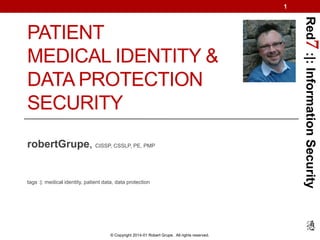 1

robertGrupe, CISSP, CSSLP, PE, PMP

tags :|: medical identity, patient data, data protection

© Copyright 2014-01 Robert Grupe. All rights reserved.

Red7 :|: Information Security

PATIENT
MEDICAL IDENTITY &
DATA PROTECTION
SECURITY

 