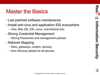 • Last patched software maintenance
• Install anti-virus and application IDS everywhere
• (Yes: Mac OS, iOS, Linux, and Android too)
• Strong Credential Management
• Strong Passwords and management policies
• Network Mapping
• Sites, gateways, routers, devices,
• then directory details for all devices

© Copyright 2014-01 Robert Grupe. All rights reserved.

Red7 :|: Information Security

Master the Basics

 