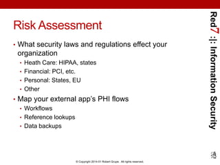 • What security laws and regulations effect your

organization
• Heath Care: HIPAA, states
• Financial: PCI, etc.
• Personal: States, EU
• Other

• Map your external app’s PHI flows
• Workflows
• Reference lookups
• Data backups

© Copyright 2014-01 Robert Grupe. All rights reserved.

Red7 :|: Information Security

Risk Assessment

 