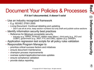If it isn’t documented, it doesn’t exist
• Use an industry recognized framework
• E.g. ISO/IEC 27001:2005
• Living Document: Continual detailing and updating
• Don’t use all at once, keep section numbers but only draft and publish active sections

• Identify information security best practices
• Reference for Minimum acceptable security
• Industry (e.g. HIPAA, HITRUST, ARRA) state (Mass.), third party (e.g., PCI and

COBIT), government (e.g., NIST, FTC and CMS), appdev (e.g. OWASP)

• Application regression test scripts for all policy rules validation
• Responsible Program Manager to
• prioritize critical success factors and initiatives
• ensure document maintenance
• champion process improvements
• oversee system/application/services updates
• ensure compliance validation
• provide status reporting

© Copyright 2014-01 Robert Grupe. All rights reserved.

Red7 :|: Information Security

Document Your Policies & Processes

 