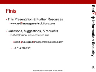 • This Presentation & Further Resources
• www.red7managementsolutions.com
• Questions, suggestions, & requests
• Robert Grupe, CISSP, CSSLP, PE, PMP
• robert.grupe@red7managementsolutions.com
• +1.314.278.7901

© Copyright 2014-01 Robert Grupe. All rights reserved.

Red7 :|: Information Security

Finis

 