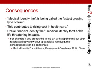 • “Medical Identity theft is being called the fastest growing

type of fraud.
• This contributes to rising cost in health care.”
• Unlike financial identity theft, medical identity theft holds
life threatening impacts.
• For example if you are rushed to the ER with appendicitis but your

records already show your appendicitis removed, the
consequences can be dangerous.”
• Medical Identity Fraud Alliance, Development Coordinator Robin Slade

© Copyright 2014-01 Robert Grupe. All rights reserved.

Red7 :|: Information Security

Consequences

 
