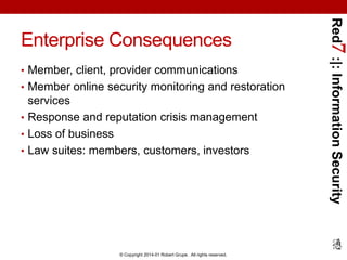 • Member, client, provider communications
• Member online security monitoring and restoration

services
• Response and reputation crisis management
• Loss of business
• Law suites: members, customers, investors

© Copyright 2014-01 Robert Grupe. All rights reserved.

Red7 :|: Information Security

Enterprise Consequences

 