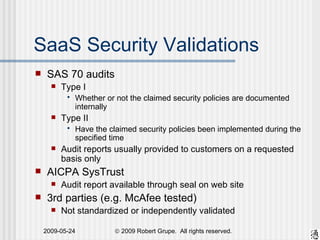 SAS 70 audits Type I Whether or not the claimed security policies are documented internally Type II Have the claimed security policies been implemented during the specified time Audit reports usually provided to customers on a requested basis only AICPA SysTrust Audit report available through seal on web site 3rd parties (e.g. McAfee tested) Not standardized or independently validated SaaS Security Validations 