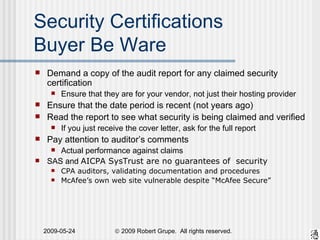 Security Certifications Buyer Be Ware Demand a copy of the audit report for any claimed security certification Ensure that they are for your vendor, not just their hosting provider Ensure that the date period is recent (not years ago) Read the report to see what security is being claimed and verified If you just receive the cover letter, ask for the full report Pay attention to auditor’s comments  Actual performance against claims SAS and  AICPA SysTrust are no guarantees of  security CPA auditors, validating documentation and procedures McAfee’s own web site vulnerable despite “McAfee Secure” 