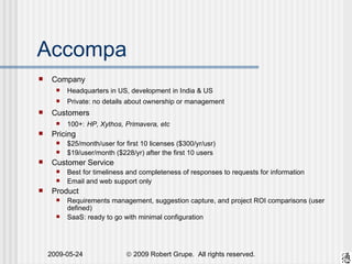 Accompa Company Headquarters in US, development in India & US Private: no details about ownership or management Customers 100+:   HP, Xythos, Primavera, etc Pricing $25/month/user for first 10 licenses ($300/yr/usr) $19/user/month ($228/yr) after the first 10 users Customer Service Best for timeliness and completeness of responses to requests for information Email and web support only Product Requirements management, suggestion capture, and project ROI comparisons (user defined) SaaS: ready to go with minimal configuration 
