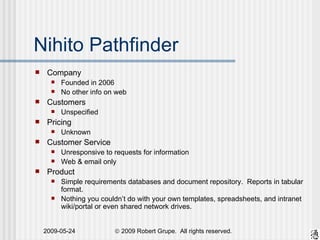 Nihito Pathfinder Company Founded in 2006 No other info on web Customers Unspecified Pricing Unknown Customer Service Unresponsive to requests for information Web & email only Product Simple requirements databases and document repository.  Reports in tabular format. Nothing you couldn’t do with your own templates, spreadsheets, and intranet wiki/portal or even shared network drives. 