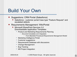 Build Your Own Suggestions: CRM Portal (Salesforce) Salesforce - customer portal Case type “Feature Request” and escalated defects Requirements Management: Wiki/Portal Microsoft SharePoint Services 3.0  Downloadable Application Templates Product and Marketing Requirements Planning Document templates (not integrated) From Blackblot Procedural Requirements Management Model Marketing Intelligence Portal Customer suggestions Requirements Database with discussions Change Management Bug Tracking MS Project integration 