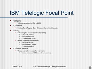 IBM Telelogic Focal Point Company Telelogic acquired by IBM in 2008 Customers Boeing, Ford, Toyota, Sony Ericsson, Sharp, Symbian, etc. Pricing Software (plus annual maintenance 20%)  Full User $1,750 /user Contributor $950/user 5 - Stakeholders  $1,750 Hosted (includes maintenance) Full User $819 / user Contributor $445/ license 5 - Stakeholders $819 Customer Service Unresponsive to requests for information Probably because of IBM focus on larger customers 