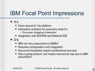 IBM Focal Point Impressions A’s Open source & *nix platform Interactive analytics for executive what-if’s On-screen dragging of elements Integration with DOORS and Rational IDE D’s IBM not very responsive to SMBs? Requires configuration and integration Document templates require professional services Was a great product, but maybe has lost its way due to IBM acquisition? 