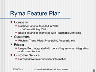 Ryma Feature Plan Company Quebec Canada, founded in 2000 VC round B Aug 2008 Based on and co-marketed with Pragmatic Marketing Customers Reuters, Trend Micro, Proofpoint, Autodesk, etc. Pricing Unspecified: integrated with consulting services, integration, and customization Customer Service Unresponsive to requests for information 