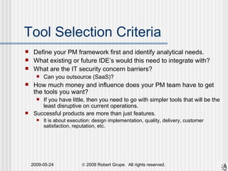 Tool Selection Criteria Define your PM framework first and identify analytical needs. What existing or future IDE’s would this need to integrate with? What are the IT security concern barriers? Can you outsource (SaaS)? How much money and influence does your PM team have to get the tools you want? If you have little, then you need to go with simpler tools that will be the least disruptive on current operations. Successful products are more than just features. It is about execution: design implementation, quality, delivery, customer satisfaction, reputation, etc. 