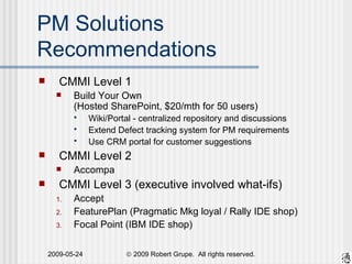 PM Solutions Recommendations CMMI Level 1 Build Your Own (Hosted SharePoint, $20/mth for 50 users) Wiki/Portal - centralized repository and discussions Extend Defect tracking system for PM requirements Use CRM portal for customer suggestions CMMI Level 2 Accompa CMMI Level 3 (executive involved what-ifs) Accept FeaturePlan (Pragmatic Mkg loyal / Rally IDE shop) Focal Point (IBM IDE shop) 
