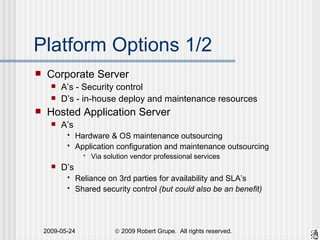 Platform Options 1/2 Corporate Server A’s - Security control D’s - in-house deploy and maintenance resources Hosted Application Server A’s Hardware & OS maintenance outsourcing Application configuration and maintenance outsourcing Via solution vendor professional services D’s Reliance on 3rd parties for availability and SLA’s Shared security control  (but could also be an benefit) 