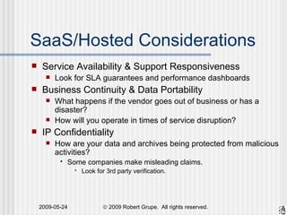 SaaS/Hosted Considerations Service Availability & Support Responsiveness Look for SLA guarantees and performance dashboards Business Continuity & Data Portability What happens if the vendor goes out of business or has a disaster? How will you operate in times of service disruption? IP Confidentiality How are your data and archives being protected from malicious activities? Some companies make misleading claims.  Look for 3rd party verification. 
