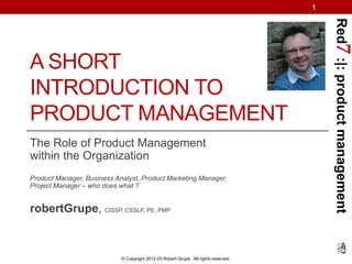 1




                                                                                         Red7 :|: product management
A SHORT
INTRODUCTION TO
PRODUCT MANAGEMENT
The Role of Product Management
within the Organization
Product Manager, Business Analyst, Product Marketing Manager,
Project Manager – who does what ?


robertGrupe, CISSP, CSSLP, PE, PMP



                            © Copyright 2012-03 Robert Grupe. All rights reserved.
 