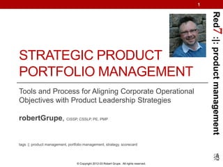 1




                                                                                               Red7 :|: product management
STRATEGIC PRODUCT
PORTFOLIO MANAGEMENT
Tools and Process for Aligning Corporate Operational
Objectives with Product Leadership Strategies

robertGrupe, CISSP, CSSLP, PE, PMP


tags :|: product management, portfolio management, strategy, scorecard




                                  © Copyright 2012-03 Robert Grupe. All rights reserved.
 