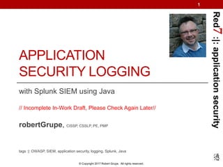 Red7:|:applicationsecurity
© Copyright 2017 Robert Grupe. All rights reserved.
APPLICATION
SECURITY LOGGING
with Splunk SIEM using Java
// Incomplete In-Work Draft, Please Check Again Later//
robertGrupe, CISSP, CSSLP, PE, PMP
tags :|: OWASP, SIEM, application security, logging, Splunk, Java
1
 