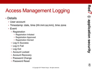 Red7:|:applicationsecurity
© Copyright 2017 Robert Grupe. All rights reserved.
Access Management Logging
• Details
• User account
• Timestamp: date, time (hh:mm:ss;mm), time zone
• Event
• Registration
• Registration Initiated
• Registration Approved
• Registration Denied
• Log In Success
• Log In Fail
• Log Out
• Account Locked
• Account Recovery
• Password Change
• Password Reset
 