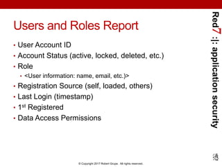 Red7:|:applicationsecurity
© Copyright 2017 Robert Grupe. All rights reserved.
Users and Roles Report
• User Account ID
• Account Status (active, locked, deleted, etc.)
• Role
• <User information: name, email, etc.)>
• Registration Source (self, loaded, others)
• Last Login (timestamp)
• 1st Registered
• Data Access Permissions
 
