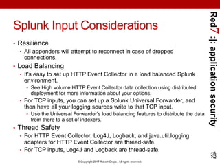 Red7:|:applicationsecurity
© Copyright 2017 Robert Grupe. All rights reserved.
Splunk Input Considerations
• Resilience
• All appenders will attempt to reconnect in case of dropped
connections.
• Load Balancing
• It's easy to set up HTTP Event Collector in a load balanced Splunk
environment.
• See High volume HTTP Event Collector data collection using distributed
deployment for more information about your options.
• For TCP inputs, you can set up a Splunk Universal Forwarder, and
then have all your logging sources write to that TCP input.
• Use the Universal Forwarder's load balancing features to distribute the data
from there to a set of indexers.
• Thread Safety
• For HTTP Event Collector, Log4J, Logback, and java.util.logging
adapters for HTTP Event Collector are thread-safe.
• For TCP inputs, Log4J and Logback are thread-safe.
 