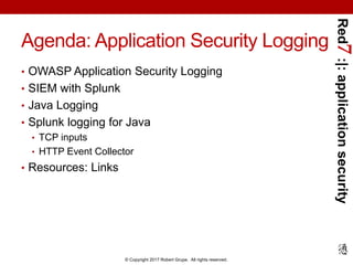 Red7:|:applicationsecurity
© Copyright 2017 Robert Grupe. All rights reserved.
Agenda: Application Security Logging
• OWASP Application Security Logging
• SIEM with Splunk
• Java Logging
• Splunk logging for Java
• TCP inputs
• HTTP Event Collector
• Resources: Links
 