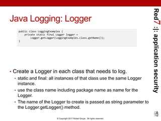 Red7:|:applicationsecurity
© Copyright 2017 Robert Grupe. All rights reserved.
Java Logging: Logger
• Create a Logger in each class that needs to log.
• static and final: all instances of that class use the same Logger
instance.
• use the class name including package name as name for the
Logger.
• The name of the Logger to create is passed as string parameter to
the Logger.getLogger() method.
public class LoggingExamples {
private static final Logger logger =
Logger.getLogger(LoggingExamples.class.getName());
}
 