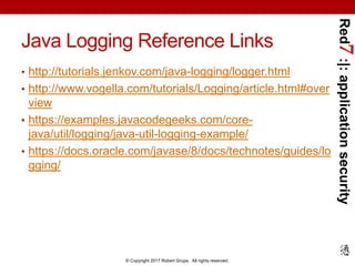 Red7:|:applicationsecurity
© Copyright 2017 Robert Grupe. All rights reserved.
Java Logging Reference Links
• http://tutorials.jenkov.com/java-logging/logger.html
• http://www.vogella.com/tutorials/Logging/article.html#over
view
• https://examples.javacodegeeks.com/core-
java/util/logging/java-util-logging-example/
• https://docs.oracle.com/javase/8/docs/technotes/guides/lo
gging/
 