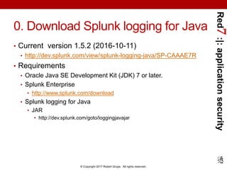 Red7:|:applicationsecurity
© Copyright 2017 Robert Grupe. All rights reserved.
0. Download Splunk logging for Java
• Current version 1.5.2 (2016-10-11)
• http://dev.splunk.com/view/splunk-logging-java/SP-CAAAE7R
• Requirements
• Oracle Java SE Development Kit (JDK) 7 or later.
• Splunk Enterprise
• http://www.splunk.com/download
• Splunk logging for Java
• JAR
• http://dev.splunk.com/goto/loggingjavajar
 