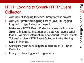 Red7:|:applicationsecurity
© Copyright 2017 Robert Grupe. All rights reserved.
HTTP Logging to Splunk HTTP Event
Collector
1. Add Splunk logging for Java library to your project
2. Add your preferred logging library (java.util.logging,
Logback, Log4j 2) to your project.
3. Make sure HTTP Event Collector is enabled on your
Splunk Enterprise Instance and that you have a valid
token. For more information, see “About Event Collector
Tokens” in Use HTTP Event Collector in the Getting
Data In Manual.
4. Configure your Java loggers to use the HTTP Event
Collector.
5. Use your Java loggers to log events
 