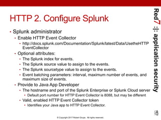 Red7:|:applicationsecurity
© Copyright 2017 Robert Grupe. All rights reserved.
HTTP 2. Configure Splunk
• Splunk administrator
• Enable HTTP Event Collector
• http://docs.splunk.com/Documentation/Splunk/latest/Data/UsetheHTTP
EventCollector
• Optional attributes:
• The Splunk index for events.
• The Splunk source value to assign to the events.
• The Splunk sourcetype value to assign to the events.
• Event batching parameters: interval, maximum number of events, and
maximum size of events.
• Provide to Java App Developer
• The hostname and port of the Splunk Enterprise or Splunk Cloud server
• Default port number for HTTP Event Collector is 8088, but may be different
• Valid, enabled HTTP Event Collector token
• Identifies your Java app to HTTP Event Collector.
 
