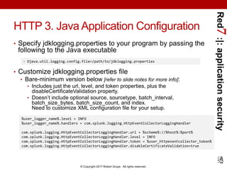 Red7:|:applicationsecurity
© Copyright 2017 Robert Grupe. All rights reserved.
HTTP 3. Java Application Configuration
• Specify jdklogging.properties to your program by passing the
following to the Java executable
• Customize jdklogging.properties file
• Bare-minimum version below [refer to slide notes for more info]:
• Includes just the url, level, and token properties, plus the
disableCertificateValidation property.
• Doesn’t include optional source, sourcetype, batch_interval,
batch_size_bytes, batch_size_count, and index.
Need to customize XML configuration file for your setup.
- Djava.util.logging.config.file=/path/to/jdklogging.properties
%user_logger_name%.level = INFO
%user_logger_name%.handlers = com.splunk.logging.HttpEventCollectorLoggingHandler
com.splunk.logging.HttpEventCollectorLoggingHandler.url = %scheme%://%host%:%port%
com.splunk.logging.HttpEventCollectorLoggingHandler.level = INFO
com.splunk.logging.HttpEventCollectorLoggingHandler.token = %user_httpeventcollector_token%
com.splunk.logging.HttpEventCollectorLoggingHandler.disableCertificateValidation=true
 