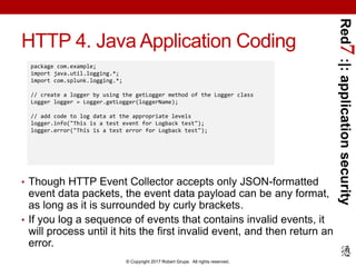 Red7:|:applicationsecurity
© Copyright 2017 Robert Grupe. All rights reserved.
HTTP 4. Java Application Coding
• Though HTTP Event Collector accepts only JSON-formatted
event data packets, the event data payload can be any format,
as long as it is surrounded by curly brackets.
• If you log a sequence of events that contains invalid events, it
will process until it hits the first invalid event, and then return an
error.
package com.example;
import java.util.logging.*;
import com.splunk.logging.*;
// create a logger by using the getLogger method of the Logger class
Logger logger = Logger.getLogger(loggerName);
// add code to log data at the appropriate levels
logger.info("This is a test event for Logback test");
logger.error("This is a test error for Logback test");
 