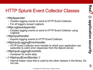 Red7:|:applicationsecurity
© Copyright 2017 Robert Grupe. All rights reserved.
HTTP Splunk Event Collector Classes
• HttpAppender
• Creates logging events to send to HTTP Event Collector.
• For all loggers except Logback.
• HttpLogbackAppender
• Creates logging events to send to HTTP Event Collector using
Logback.
• HttpInputHandler
• Exports logging events to HTTP Event Collector.
• HttpInputLoggingErrorHandler
• HTTP Event Collector error handler to which your application can
subscribe to catch error responses from the Splunk server.
• HttpInputLoggingEventInfo
• Container for event data.
• // HttpInputEventSender //
• internal helper class that is used by the other classes in the library. Do
not use.
 