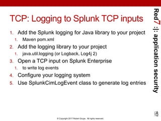 Red7:|:applicationsecurity
© Copyright 2017 Robert Grupe. All rights reserved.
TCP: Logging to Splunk TCP inputs
1. Add the Splunk logging for Java library to your project
1. Maven pom.xml
2. Add the logging library to your project
1. java.util.logging (or Logback, Log4j 2)
3. Open a TCP input on Splunk Enterprise
1. to write log events
4. Configure your logging system
5. Use SplunkCimLogEvent class to generate log entries
 