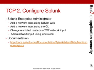 Red7:|:applicationsecurity
© Copyright 2017 Robert Grupe. All rights reserved.
TCP 2. Configure Splunk
• Splunk Enterprise Administrator
• Add a network input using Splunk Web
• Add a network input using the CLI
• Change restricted hosts on a TCP network input
• Add a network input using inputs.conf
• Documentation
• http://docs.splunk.com/Documentation/Splunk/latest/Data/Monitorn
etworkports
 
