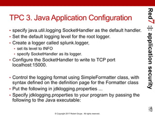 Red7:|:applicationsecurity
© Copyright 2017 Robert Grupe. All rights reserved.
TPC 3. Java Application Configuration
• specify java.util.logging SocketHandler as the default handler.
• Set the default logging level for the root logger.
• Create a logger called splunk.logger,
• set its level to INFO
• specify SocketHandler as its logger.
• Configure the SocketHandler to write to TCP port
localhost:15000.
• Control the logging format using SimpleFormatter class, with
syntax defined on the definition page for the Formatter class
• Put the following in jdklogging.properties ...
• Specify jdklogging.properties to your program by passing the
following to the Java executable:
 