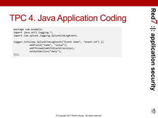 Red7:|:applicationsecurity
© Copyright 2017 Robert Grupe. All rights reserved.
TPC 4. Java Application Coding
package com.example;
import java.util.logging.*;
import com.splunk.logging.SplunkCimLogEvent;
logger.info(new SplunkCimLogEvent("Event name", "event-id") {{
addField("name", "value");
addThrowableWithStacktrace(ex);
setAuthAction("deny");
}});
 
