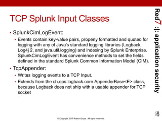 Red7:|:applicationsecurity
© Copyright 2017 Robert Grupe. All rights reserved.
TCP Splunk Input Classes
• SplunkCimLogEvent:
• Events contain key-value pairs, properly formatted and quoted for
logging with any of Java's standard logging libraries (Logback,
Log4j 2, and java.util.logging) and indexing by Splunk Enterprise.
SplunkCimLogEvent has convenience methods to set the fields
defined in the standard Splunk Common Information Model (CIM).
• TcpAppender:
• Writes logging events to a TCP Input.
• Extends from the ch.qos.logback.core.AppenderBase<E> class,
because Logback does not ship with a usable appender for TCP
socket
 