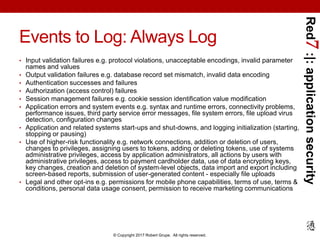 Red7:|:applicationsecurity
© Copyright 2017 Robert Grupe. All rights reserved.
Events to Log: Always Log
• Input validation failures e.g. protocol violations, unacceptable encodings, invalid parameter
names and values
• Output validation failures e.g. database record set mismatch, invalid data encoding
• Authentication successes and failures
• Authorization (access control) failures
• Session management failures e.g. cookie session identification value modification
• Application errors and system events e.g. syntax and runtime errors, connectivity problems,
performance issues, third party service error messages, file system errors, file upload virus
detection, configuration changes
• Application and related systems start-ups and shut-downs, and logging initialization (starting,
stopping or pausing)
• Use of higher-risk functionality e.g. network connections, addition or deletion of users,
changes to privileges, assigning users to tokens, adding or deleting tokens, use of systems
administrative privileges, access by application administrators, all actions by users with
administrative privileges, access to payment cardholder data, use of data encrypting keys,
key changes, creation and deletion of system-level objects, data import and export including
screen-based reports, submission of user-generated content - especially file uploads
• Legal and other opt-ins e.g. permissions for mobile phone capabilities, terms of use, terms &
conditions, personal data usage consent, permission to receive marketing communications
 