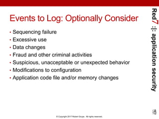 Red7:|:applicationsecurity
© Copyright 2017 Robert Grupe. All rights reserved.
Events to Log: Optionally Consider
• Sequencing failure
• Excessive use
• Data changes
• Fraud and other criminal activities
• Suspicious, unacceptable or unexpected behavior
• Modifications to configuration
• Application code file and/or memory changes
 