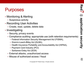 Red7:|:applicationsecurity
© Copyright 2017 Robert Grupe. All rights reserved.
Purposes
• Monitoring & Alerting
• Suspicious activity
• Recording User Activities
• Create, read, update, delete data
• Investigating
• Security, privacy events
• Compliance auditing: appropriate use (with retention requirements)
• Federal Information Security Management Act (FISMA),
• Gramm-Leach-Bliley Act (GLBA),
• Health Insurance Portability and Accountability Act (HIPAA),
• Payment Card Industry (PCI)
• Sarbanes-Oxley Act (SOX)
• External attacks, unauthorized access
• Misuse of authorized access / fraud
 