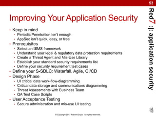 Red7:|:applicationsecurity
© Copyright 2017 Robert Grupe. All rights reserved.
53
Improving Your Application Security
• Keep in mind
• Periodic Penetration isn’t enough
• AppSec isn’t quick, easy, or free
• Prerequisites
• Select an ISMS framework
• Understand your legal & regulatory data protection requirements
• Create a Threat Agent and Mis-Use Library
• Establish your standard security requirements list
• Define your security requirement test cases
• Define your S-SDLC: Waterfall, Agile, CI/CD
• Design Phase
• UI critical data work-flow-diagramming
• Critical data storage and communications diagramming
• Threat Assessments with Business Team
• QA Test Case Scripts
• User Acceptance Testing
• Secure administration and mis-use UI testing
 