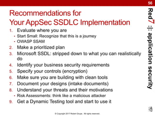 Red7:|:applicationsecurity
© Copyright 2017 Robert Grupe. All rights reserved.
56
Recommendations for
Your AppSec SSDLC Implementation
1. Evaluate where you are
• Start Small: Recognize that this is a journey
• OWASP SSAM
2. Make a prioritized plan
3. Microsoft SSDL: stripped down to what you can realistically
do
4. Identify your business security requirements
5. Specify your controls (encryption)
6. Make sure you are building with clean tools
7. Document your designs (intake documents)
8. Understand your threats and their motivations
• Risk Assessments: think like a malicious attacker
9. Get a Dynamic Testing tool and start to use it
 