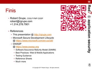 Red7:|:applicationsecurity
© Copyright 2017 Robert Grupe. All rights reserved.
58
Finis
• Robert Grupe, CSSLP PMP CISSP
robert@rgrupe.com
+1.314.278.7901
• References
• This presentation @ http://rgrupe.com
• Microsoft Secure Development Lifecycle
@ https://www.microsoft.com/en-us/sdl/
• OWASP
@ https://www.owasp.org
• Software Assurance Maturity Model (SAMM)
• Best Practices: Web & Mobile Applications
• Testing Guidance
• Reference Sheets
• Much more
 