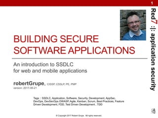 Red7:|:applicationsecurity
© Copyright 2017 Robert Grupe. All rights reserved.
1
BUILDING SECURE
SOFTWARE APPLICATIONS
An introduction to SSDLC
for web and mobile applications
robertGrupe, CISSP, CSSLP, PE, PMP
version: 2017-06-21
Tags :: SSDLC, Application, Software, Security, Development, AppSec,
DevOps, DevSecOps OWASP, Agile, Kanban, Scrum, Best Practices, Feature
Driven Development, FDD, Test Driven Development , TDD
 